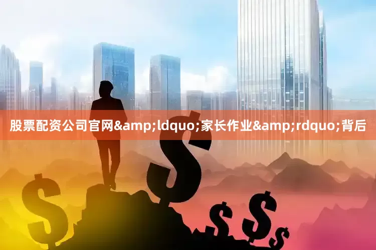 股票配资公司官网&ldquo;家长作业&rdquo;背后