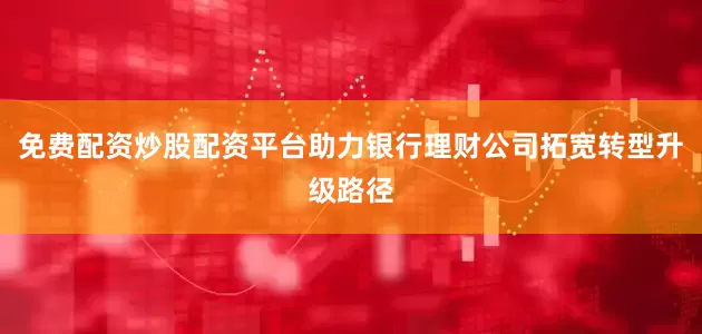 免费配资炒股配资平台助力银行理财公司拓宽转型升级路径
