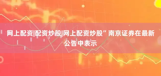 网上配资|配资炒股|网上配资炒股”南京证券在最新公告中表示