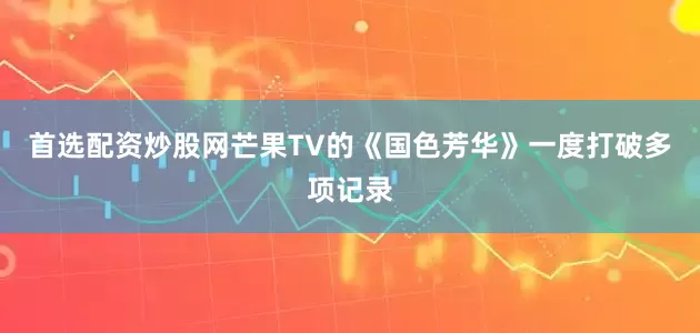 首选配资炒股网芒果TV的《国色芳华》一度打破多项记录