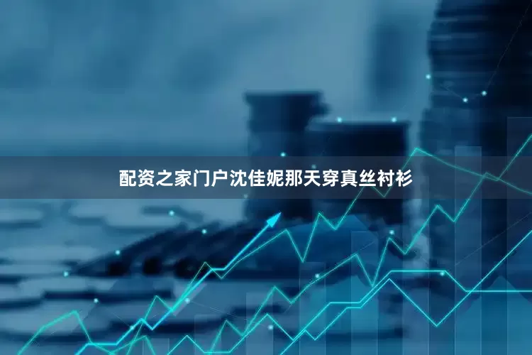 配资之家门户沈佳妮那天穿真丝衬衫