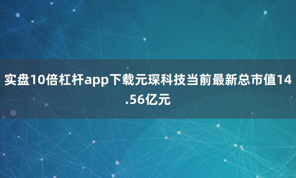 实盘10倍杠杆app下载元琛科技当前最新总市值14.56亿元