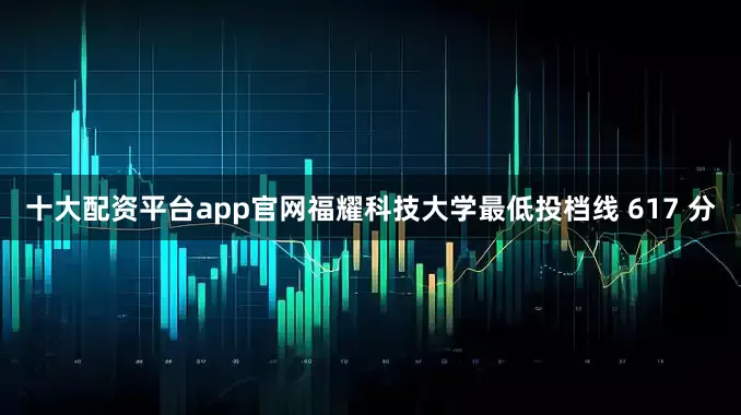 十大配资平台app官网福耀科技大学最低投档线 617 分