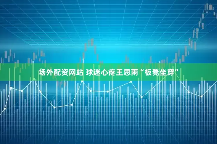 场外配资网站 球迷心疼王思雨“板凳坐穿”