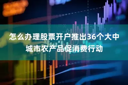 怎么办理股票开户推出36个大中城市农产品促消费行动