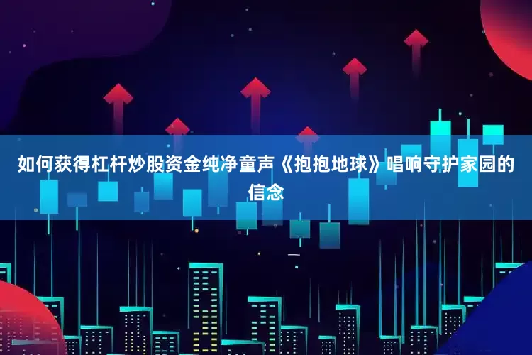 如何获得杠杆炒股资金纯净童声《抱抱地球》唱响守护家园的信念