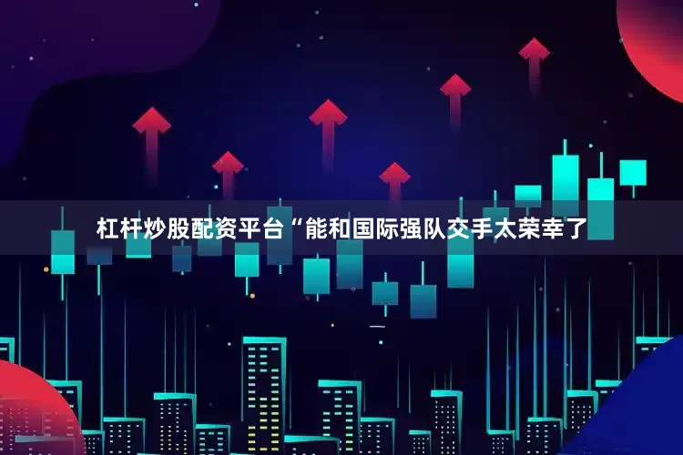 杠杆炒股配资平台“能和国际强队交手太荣幸了