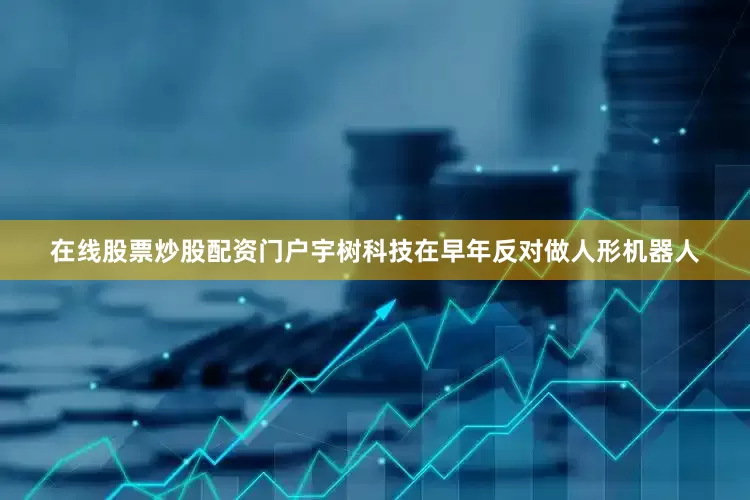 在线股票炒股配资门户宇树科技在早年反对做人形机器人