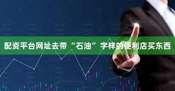 配资平台网址去带 “石油” 字样的便利店买东西