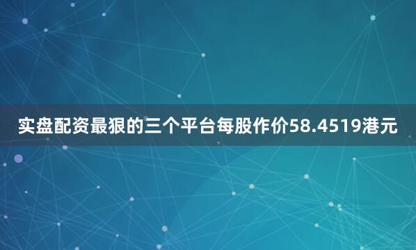 实盘配资最狠的三个平台每股作价58.4519港元