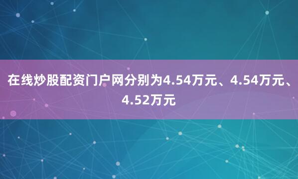 在线炒股配资门户网分别为4.54万元、4.54万元、4.52万元