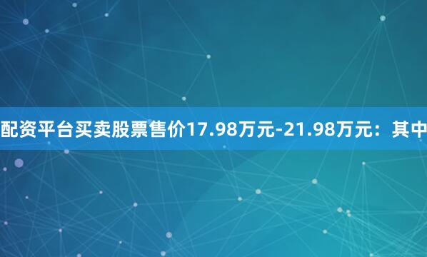 配资平台买卖股票售价17.98万元-21.98万元：其中