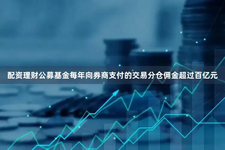 配资理财公募基金每年向券商支付的交易分仓佣金超过百亿元