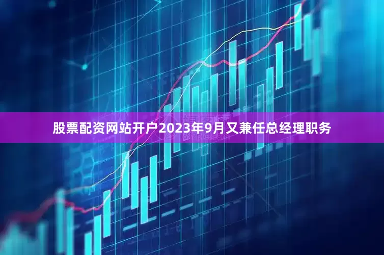 股票配资网站开户2023年9月又兼任总经理职务
