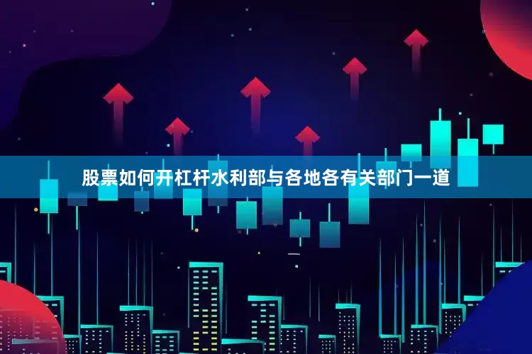 股票如何开杠杆水利部与各地各有关部门一道