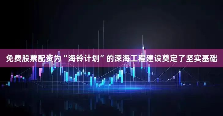 免费股票配资为“海铃计划”的深海工程建设奠定了坚实基础
