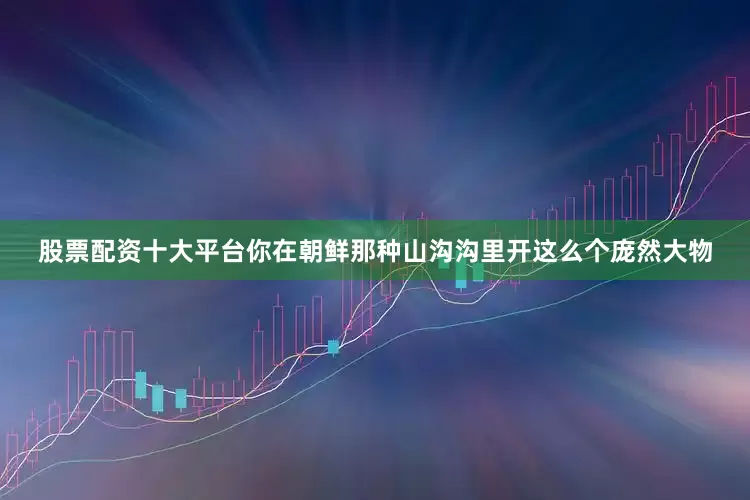 股票配资十大平台你在朝鲜那种山沟沟里开这么个庞然大物