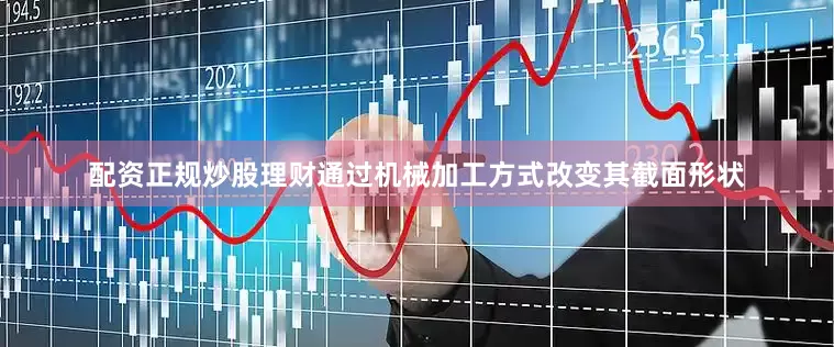 配资正规炒股理财通过机械加工方式改变其截面形状