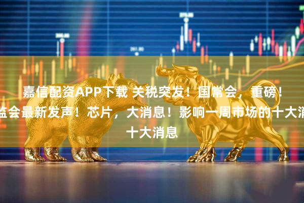 嘉信配资APP下载 关税突发！国常会，重磅！证监会最新发声！芯片，大消息！影响一周市场的十大消息